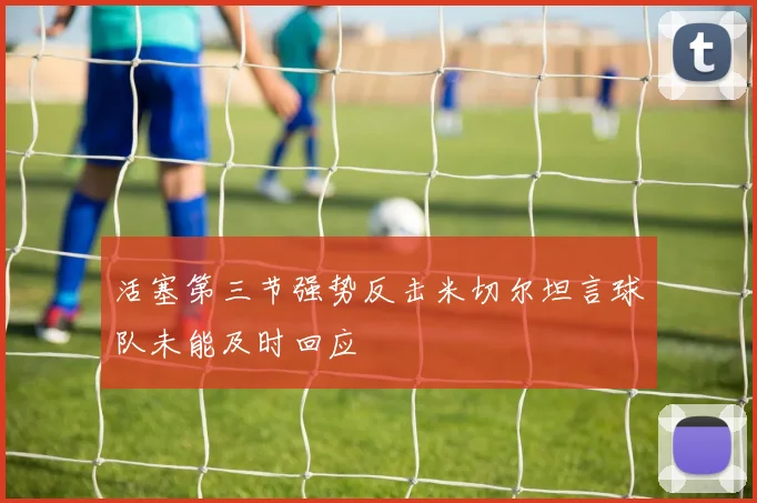 活塞第三节强势反击米切尔坦言球队未能及时回应