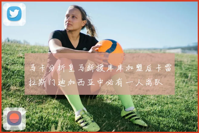 马卡分析皇马新援库库加盟后卡雷拉斯门迪加西亚中必有一人离队