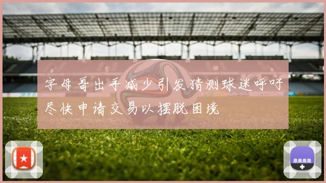 字母哥出手减少引发猜测球迷呼吁尽快申请交易以摆脱困境