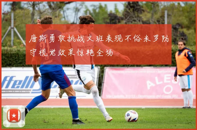唐斯勇敢挑战文班表现不俗米罗防守视觉效果惊艳全场