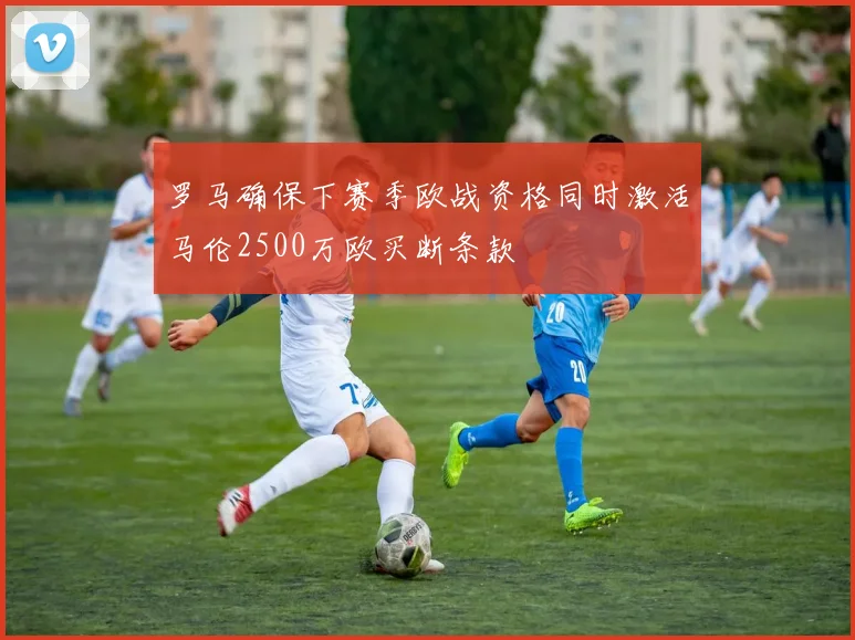 罗马确保下赛季欧战资格同时激活马伦2500万欧买断条款