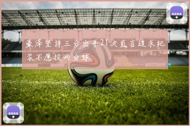 豪泽坚持三分出手21次直言追求纪录不愿投两分球