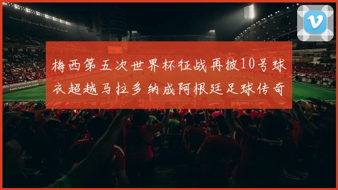 梅西第五次世界杯征战再披10号球衣超越马拉多纳成阿根廷足球传奇