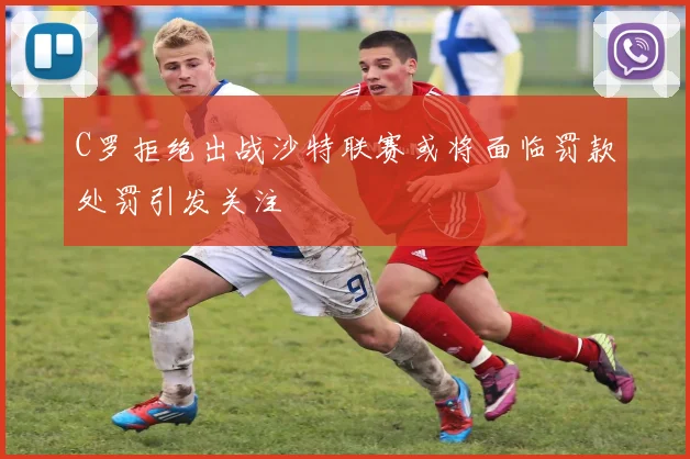 C罗拒绝出战沙特联赛或将面临罚款处罚引发关注