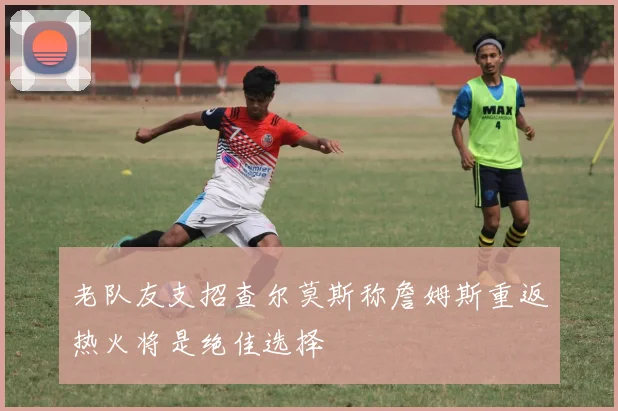 老队友支招查尔莫斯称詹姆斯重返热火将是绝佳选择