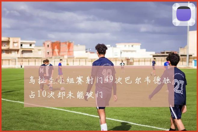 乌拉圭小组赛射门49次巴尔韦德独占10次却未能破门